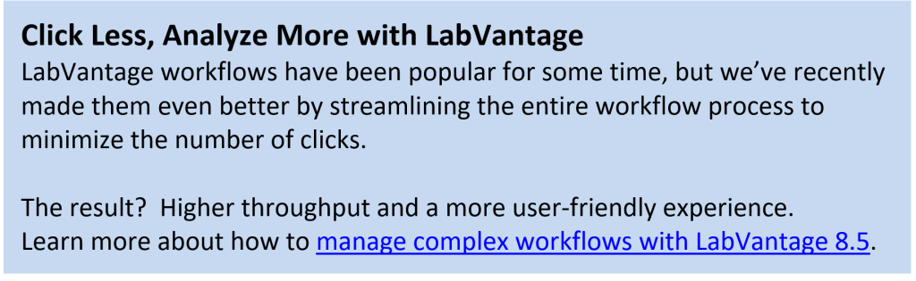 LabVantage workflows have been popular for some time, but we’ve recently made them even better by streamlining the entire workflow process to minimize the number of clicks.   The result?  Higher throughput and a more user-friendly experience. Learn more about how to manage complex workflows with LabVantage 8.5